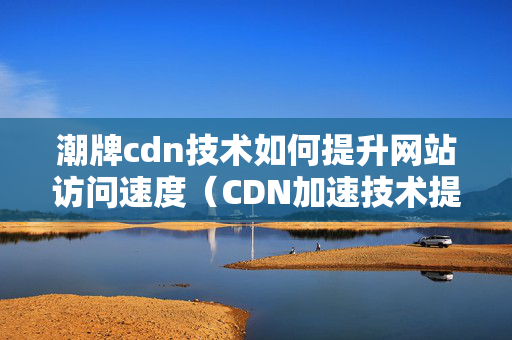 潮牌cdn技術(shù)如何提升網(wǎng)站訪問(wèn)速度（CDN加速技術(shù)提升網(wǎng)站性能）