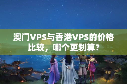 澳門VPS與香港VPS的價(jià)格比較，哪個(gè)更劃算？