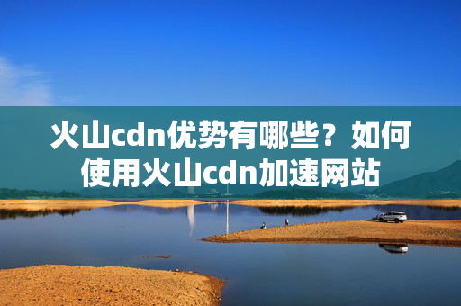 火山cdn優(yōu)勢有哪些？如何使用火山cdn加速網(wǎng)站