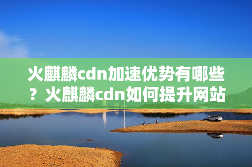 火麒麟cdn加速優(yōu)勢有哪些？火麒麟cdn如何提升網(wǎng)站性能？