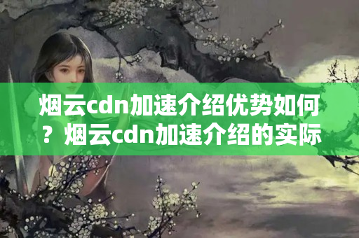 煙云cdn加速介紹優(yōu)勢如何？煙云cdn加速介紹的實際應(yīng)用