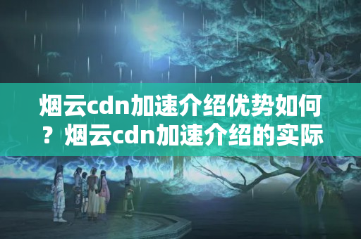 煙云cdn加速介紹優(yōu)勢如何？煙云cdn加速介紹的實際應用