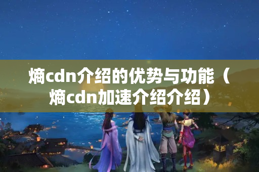 熵cdn介紹的優(yōu)勢與功能（熵cdn加速介紹介紹）