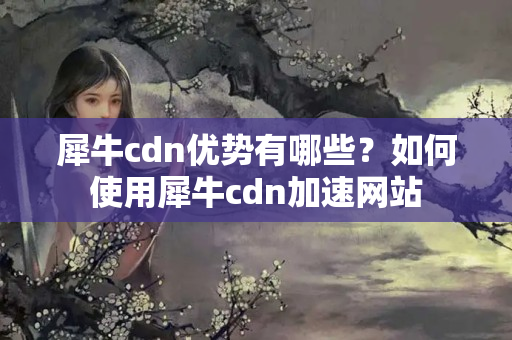 犀牛cdn優(yōu)勢有哪些？如何使用犀牛cdn加速網(wǎng)站