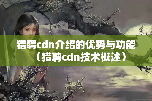 獵聘cdn介紹的優(yōu)勢(shì)與功能（獵聘cdn技術(shù)概述）