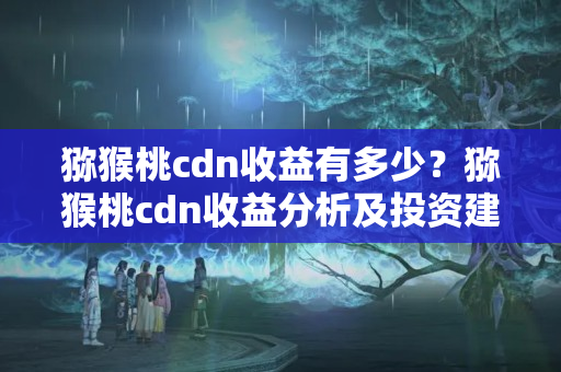 獼猴桃cdn收益有多少？獼猴桃cdn收益分析及投資建議