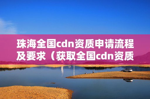 珠海全國cdn資質(zhì)申請(qǐng)流程及要求（獲取全國cdn資質(zhì)的必要條件）