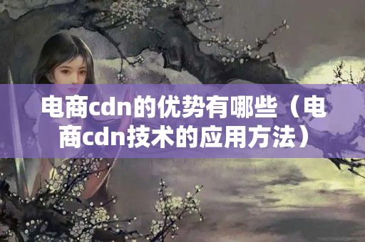 電商cdn的優(yōu)勢(shì)有哪些（電商cdn技術(shù)的應(yīng)用方法）