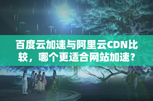 百度云加速與阿里云CDN比較，哪個更適合網(wǎng)站加速？