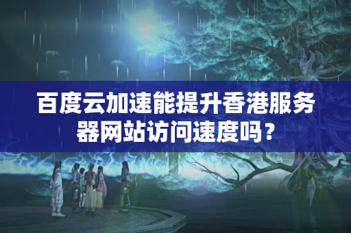 百度云加速能提升香港服務(wù)器網(wǎng)站訪問速度嗎？