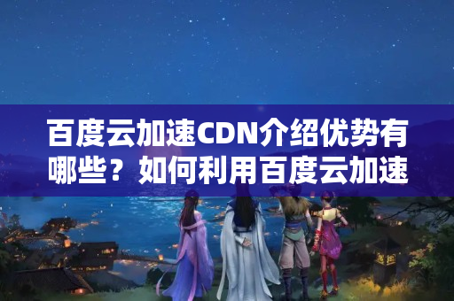 百度云加速CDN介紹優(yōu)勢有哪些？如何利用百度云加速CDN提升網(wǎng)站性能？