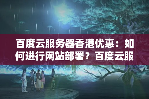 百度云服務器香港優(yōu)惠：如何進行網(wǎng)站部署？百度云服務器支持哪些操作系統(tǒng)和Web服務器？