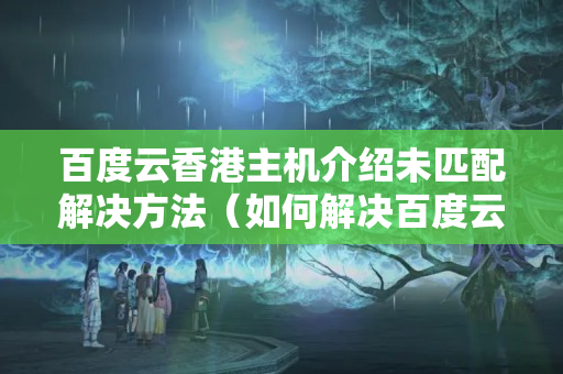 百度云香港主機介紹未匹配解決方法（如何解決百度云香港主機介紹未匹配問題）