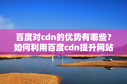 百度對(duì)cdn的優(yōu)勢(shì)有哪些？如何利用百度cdn提升網(wǎng)站性能？