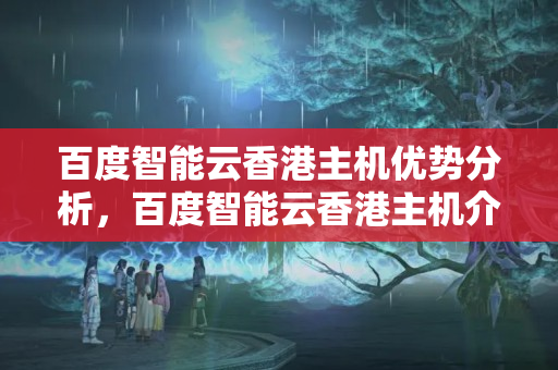 百度智能云香港主機優(yōu)勢分析，百度智能云香港主機介紹評測