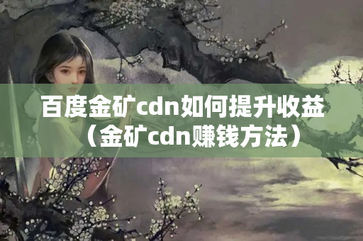 百度金礦cdn如何提升收益（金礦cdn賺錢方法）