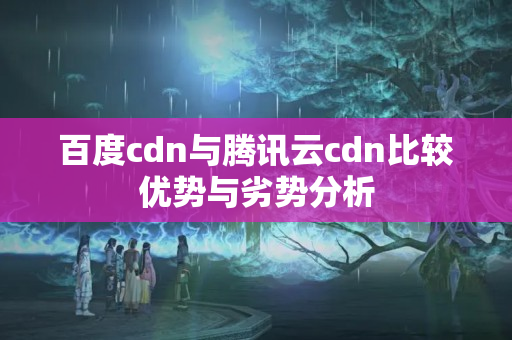 百度cdn與騰訊云cdn比較優(yōu)勢與劣勢分析