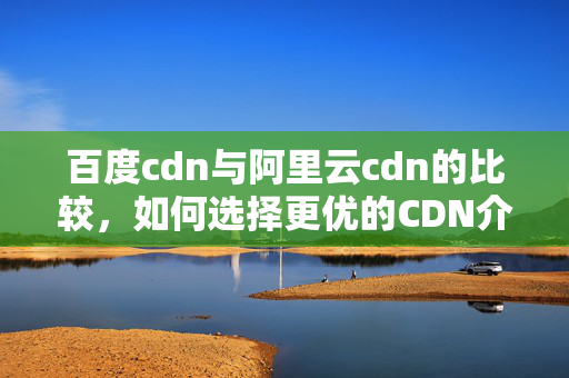 百度cdn與阿里云cdn的比較，如何選擇更優(yōu)的CDN介紹