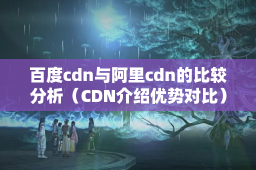 百度cdn與阿里cdn的比較分析（CDN介紹優(yōu)勢(shì)對(duì)比）