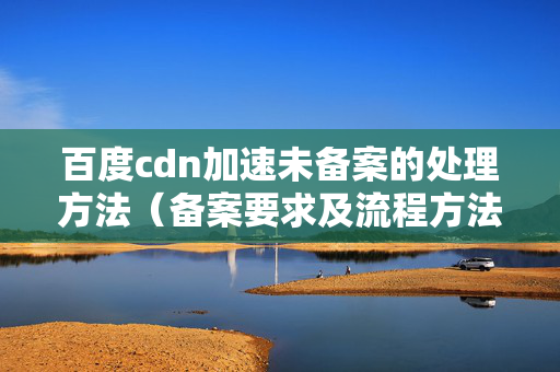 百度cdn加速未備案的處理方法（備案要求及流程方法）