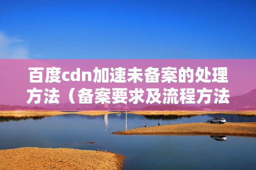 百度cdn加速未備案的處理方法（備案要求及流程方法）