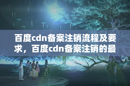 百度cdn備案注銷流程及要求，百度cdn備案注銷的最新政策