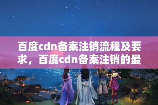 百度cdn備案注銷流程及要求，百度cdn備案注銷的最新政策