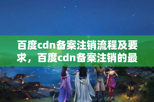 百度cdn備案注銷流程及要求，百度cdn備案注銷的最新政策