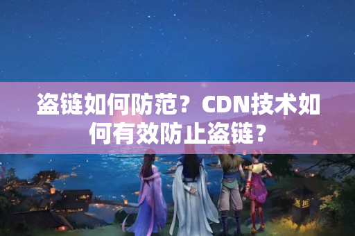 盜鏈如何防范？CDN技術(shù)如何有效防止盜鏈？