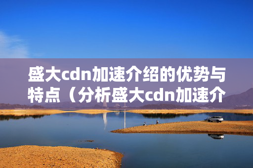 盛大cdn加速介紹的優(yōu)勢(shì)與特點(diǎn)（分析盛大cdn加速介紹的優(yōu)勢(shì)）