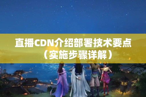 直播CDN介紹部署技術(shù)要點(diǎn)（實施步驟詳解）