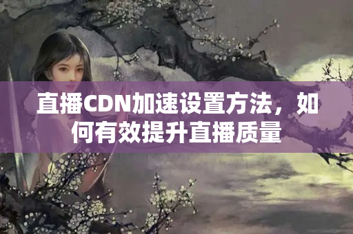 直播CDN加速設(shè)置方法，如何有效提升直播質(zhì)量