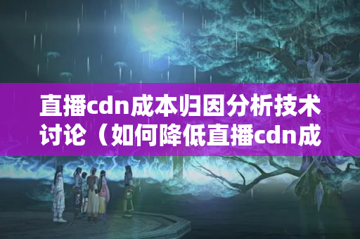 直播cdn成本歸因分析技術(shù)討論（如何降低直播cdn成本）