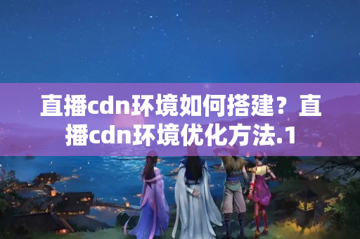 直播cdn環(huán)境如何搭建？直播cdn環(huán)境優(yōu)化方法