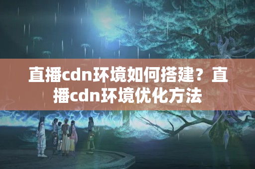 直播cdn環(huán)境如何搭建？直播cdn環(huán)境優(yōu)化方法