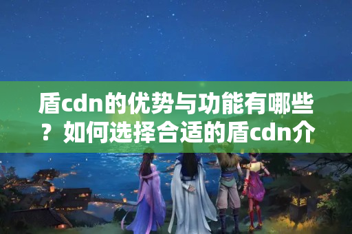 盾cdn的優(yōu)勢(shì)與功能有哪些？如何選擇合適的盾cdn介紹？