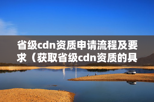 省級cdn資質(zhì)申請流程及要求（獲取省級cdn資質(zhì)的具體步驟）