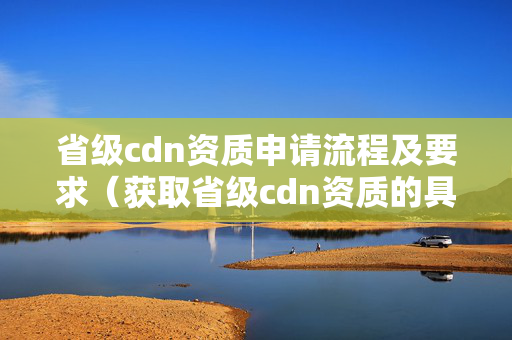 省級cdn資質申請流程及要求（獲取省級cdn資質的具體步驟）