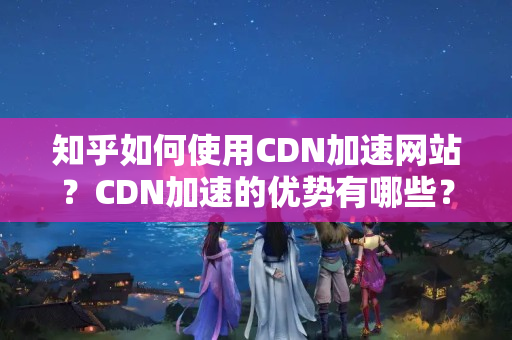 知乎如何使用CDN加速網(wǎng)站？CDN加速的優(yōu)勢有哪些？