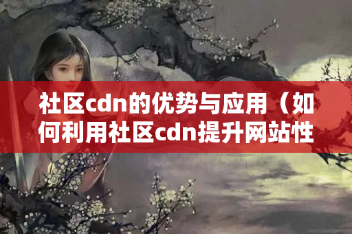 社區(qū)cdn的優(yōu)勢與應(yīng)用（如何利用社區(qū)cdn提升網(wǎng)站性能）