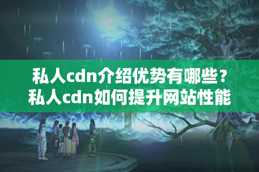 私人cdn介紹優(yōu)勢有哪些？私人cdn如何提升網(wǎng)站性能？