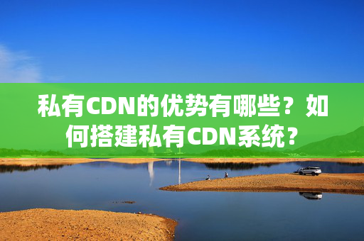 私有CDN的優(yōu)勢有哪些？如何搭建私有CDN系統(tǒng)？