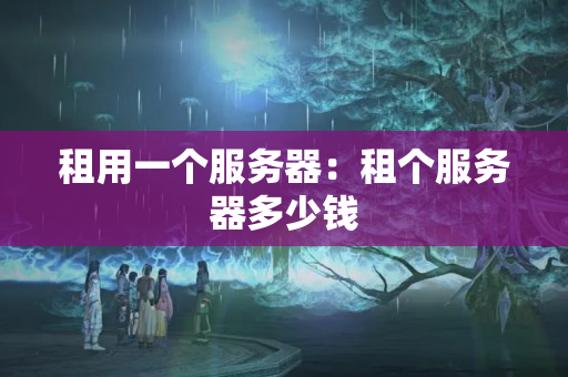 租用一個(gè)服務(wù)器：租個(gè)服務(wù)器多少錢