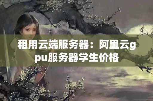 租用云端服務(wù)器：阿里云gpu服務(wù)器學(xué)生價格