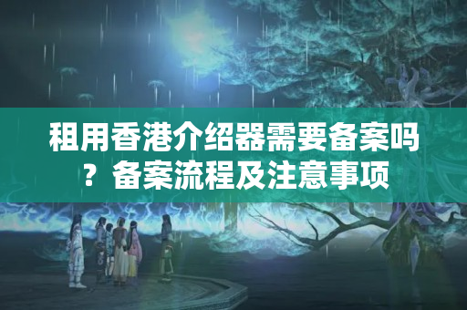 租用香港介紹器需要備案嗎？備案流程及注意事項(xiàng)