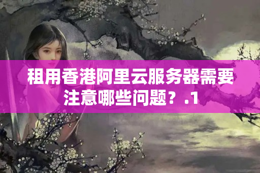 租用香港阿里云服務(wù)器需要注意哪些問題？