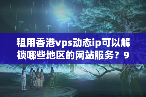 租用香港vps動態(tài)ip可以解鎖哪些地區(qū)的網(wǎng)站服務？9057