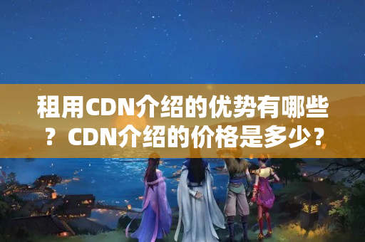 租用CDN介紹的優(yōu)勢有哪些？CDN介紹的價格是多少？