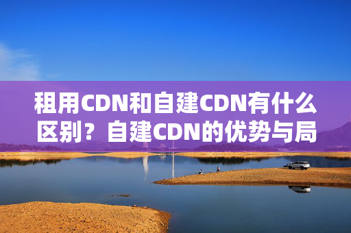 租用CDN和自建CDN有什么區(qū)別？自建CDN的優(yōu)勢與局限性是什么？