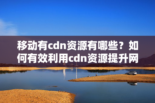 移動(dòng)有cdn資源有哪些？如何有效利用cdn資源提升網(wǎng)站性能？